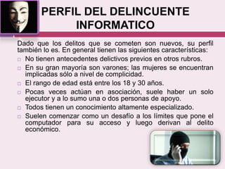 PERFIL DEL DELINCUENTE
INFORMATICO
Dado que los delitos que se cometen son nuevos, su perfil
también lo es. En general tienen las siguientes características:
 No tienen antecedentes delictivos previos en otros rubros.
 En su gran mayoría son varones; las mujeres se encuentran
implicadas sólo a nivel de complicidad.
 El rango de edad está entre los 18 y 30 años.
 Pocas veces actúan en asociación, suele haber un solo
ejecutor y a lo sumo una o dos personas de apoyo.
 Todos tienen un conocimiento altamente especializado.
 Suelen comenzar como un desafío a los límites que pone el
computador para su acceso y luego derivan al delito
económico.
 
