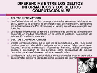 DIFERENCIAS ENTRE LOS DELITOS
INFORMÁTICOS Y LOS DELITOS
COMPUTACIONALES
 DELITOS INFORMÁTICOS
 Los Delitos informáticos: Son actos por los cuales se vulnera la información
en si, como se la piratería, la obtención ilegal de información, accediendo
sin autorización a una PC, el Cracking y Hacking de software protegido con
licencias.
 Los delitos informáticos se refiere a la comisión de delitos de la información
contenida en medios magnéticos en si, como la piratería, destrucción de
información mediante virus, etc.
 DELITOS COMPUTACIONALES
 Delitos computacionales: Es el uso de la computación y las TICS como
medios, para cometer delitos estipulados en nuestro código penal como
fraudes, “estafas informáticas” Scamming, Phishing, donde consiguen
acceso a información de tipo personal, como contraseñas de cuentas
bancarias para beneficiarse económicamente de estas.
 La diferencia radica en que los delitos computacionales usan el ordenador
para cometer delitos ya tipificados como la estafa por Internet.
 