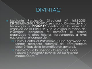  Mediante Resolución Directoral Nº 1695-2005-
DIRGEN/EMG-08AGO2005. se crea la División de Alta
Tecnología - DIVINDAT dentro de la estructura
orgánica de la DIRINCRI y se le asigna la misión de:
Investigar, denunciar y combatir el crimen
organizado y otros hechos trascendentes a nivel
nacional en el campo de :
 Delito Contra el Patrimonio (Hurto Agravado de
fondos mediante sistemas de transferencias
electrónicas de la telemática en general).
 Delito Contra la Libertad - Ofensas al Pudor
Público (Pornografía Infantil), en sus diversas
modalidades.
 