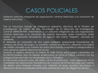 Detienen presunto integrante de organización criminal dedicada a la clonación de
tarjetas bancarias.
Tras un minucioso trabajo de inteligencia operativa, efectivos de la "División de
Investigación de Delitos de Alta Tecnología" de la Dirección de Investigación
Criminal DIRINCRI-PNP, intervinieron a un presunto integrante de una organización
criminal dedicada a la clonación de tarjetas bancarias, quien momentos antes
realizó una operación fraudulenta, en agravio del Casino "Majestic", ubicado en
Miraflores.
El detenido en compañía de otro sujeto realizaba operaciones fraudulentas de
compras de fichas de juego y su posterior cambio en efectivo, utilizando una tarjeta
de crédito clonada cuyo número de datos de la banda magnética correspondian a
otras personas quienes desconocian el uso.
Durante el registro personal, la policía le halló fichas para juegos valorizados en
$.3,000.00 Dólares (Tres mil dólares americanos); en tanto la Policía continúa con las
indagaciones para dar con el paradero de su cómplice.
El intervenido presunto autor del delito contra el patrimonio - hurto agravado, en la
modalidad de operaciones fraudulentas de compras de fichas de juego con tarjetas
de débito visas interbank clonada con violación de leyes secretas, fue puesto a
disposición de las autoridades pertinentes pertinentes para las diligencias de Ley.
 