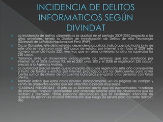  La incidencia de delitos cibernéticos se duplicó en el período 2009-2010 respecto a los
años anteriores, reveló la División de Investigación de Delitos de Alta Tecnología
(Divindat) de la Policía Nacional del Perú (PNP).
 Oscar Gonzáles, jefe de la referida dependencia policial, indicó que solo hasta junio de
este año se registraron unos 400 casos de estafas por internet y en todo el 2009 este
número ascendió hasta 523, mientras que en años anteriores la cifra no superaba los
220 casos.
 “Estamos ante un incremento preocupante de personas que son estafadas por
internet. En el 2006 tuvimos 93, en el 2007 unos 200 y el 2008 se registraron 220 casos”,
precisó a la Agencia Andina.
 La autoridad policial reveló que la mayoría de casos registrados este año corresponde
a hurto de fondos y estafas por internet, practicadas por los delincuentes para retirar
fuertes sumas de dinero de las cuentas bancarias y engañar a las personas con falsas
ofertas.
 También indicó que estos casos ocurren, principalmente, en las páginas de compra y
venta de productos usados que son ofrecidos a precios muy bajos.
 „CADENAS PELIGROSAS‟. El jefe de la Divindat alertó que las denominadas “cadenas
de mensajes masivos” representan una amenaza latente para los cibernautas que los
reciben y reenvían. “Estas personas desconocen que la verdadera intención de
quienes las envían es acopiar información que luego les servirá para cometer delitos”,
dijo.
 