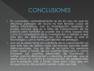  En conclusión verdaderamente se da el caso en que los
efectivos policiales de Tacna no han llevado casos de
delitos informáticos, con la investigación realizada se
podría concluir que es a falta de capacitación de los
policías pero también se puede dar a otras causas más
como la complejidad de la investigación o debido a que
este tipo de delincuentes son muy hábiles al usar la
tecnología y, por lo tanto, son difíciles de perseguir.
 Aun así se debe tener en cuenta lo de la capacitación ya
que este tipo de delitos cada vez maneja grandes redes
delincuenciales, hoy en día se ve como las personas
sufren robos a través de sus cuentas bancarias o como
hackean sus cuentas personales de Facebook o
twitter, para la difamación y calumnia, es por ello, que se
debe tomar en cuenta la capacitación de profesionales
que investiguen más a fondo sobre estos casos que son
los que hoy en día se están viendo cada vez más.
 