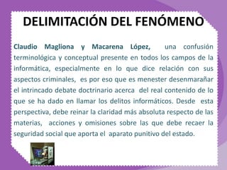 DELIMITACIÓN DEL FENÓMENO
Claudio Magliona y Macarena López, una confusión
terminológica y conceptual presente en todos los campos de la
informática, especialmente en lo que dice relación con sus
aspectos criminales, es por eso que es menester desenmarañar
el intrincado debate doctrinario acerca del real contenido de lo
que se ha dado en llamar los delitos informáticos. Desde esta
perspectiva, debe reinar la claridad más absoluta respecto de las
materias, acciones y omisiones sobre las que debe recaer la
seguridad social que aporta el aparato punitivo del estado.
 