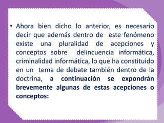• Ahora bien dicho lo anterior, es necesario
decir que además dentro de este fenómeno
existe una pluralidad de acepciones y
conceptos sobre delincuencia informática,
criminalidad informática, lo que ha constituido
en un tema de debate también dentro de la
doctrina, a continuación se expondrán
brevemente algunas de estas acepciones o
conceptos:
 