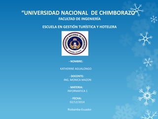 “UNIVERSIDAD NACIONAL DE CHIMBORAZO” 
FACULTAD DE INGENIERÍA 
ESCUELA EN GESTIÓN TURÍSTICA Y HOTELERA 
- NOMBRE: 
KATHERINE AGUALONGO 
- DOCENTE: 
ING. MONICA MAZON 
- MATERIA: 
INFORMATICA 1 
- FECHA: 
02/12/2014 
Riobamba-Ecuador 
 