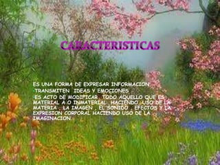 ES UNA FORMA DE EXPRESAR INFORMACION
•TRANSMITEN IDEAS Y EMOCIONES
•ES ACTO DE MODIFICAR TODO AQUELLO QUE ES
MATERIAL A O INMATERIAL HACIENDO USO DE LA
MATERIA , LA IMAGEN , EL SONIDO , EFECTOS Y LA
EXPRESION CORPORAL HACIENDO USO DE LA
IMAGINACION.
 
