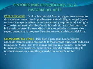 PABLO PICASSO: Es el la historia del Arte un gigantesco terremoto
de secuelas eternas. Con la posible excepción de Miguel Ángel ( quien
centro sus mayores esfuerzos en la escultura y arquitectura) ), ningún
otro artista mostró tal ambición a la hora de situar su obra dentro de
la historia del Arte. Picasso Miró atrás a los grandes maestros y los
superó cuando se lo propuso. Se enfrentó a toda la historia del Arte.
LEONARDO DA VINCI : Para bien o para mal, Leonardo será
conocido siempre como el autor de la más famosa pintura de todos los
tiempos, la Mona Lisa. Pero es más que eso, mucho más. Su mirada
humanista, casi científica, penetró en el arte del quattrocento y la
revolucionó con su sfumetto que nadie fue capaz de imitar.
º
 