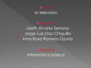  Tema:
la televisión
 Integrantes:
 Lizeth Álvarez Serrano
 Jorge Luis Díaz Chiquillo
 Irma Rosa Romero Ozuna
 Asignatura:
informática básica
 