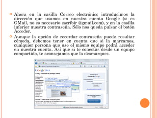 Ahora en la casilla Correo electrónico introducimos la dirección que usamos en nuestra cuenta Google (si es GMail, no es necesario escribir @gmail.com), y en la casilla inferior nuestra contraseña. Sólo nos queda pulsar el botón Acceder.  Aunque la opción de recordar contraseña puede resultar cómoda, debemos tener en cuenta que si la marcamos, cualquier persona que use el mismo equipo podrá acceder en nuestra cuenta. Así que si te conectas desde un equipo compartido, te aconsejamos que la desmarques.  
