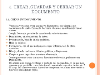 5.  CREAR ,GUARDAR Y CERRAR UN DOCUMENTO 5.1. CREAR UN DOCUMENTO  Vamos a ver cómo crear un nuevo documento, por ejemplo un documento de texto. Para ello haremos clic en el desplegable Crear nuevo. Google Docs nos permite la creación de seis elementos: Documento, un documento de texto. Presentación, basada en diapositivas. Hoja de cálculo. Formulario, con el que podemos recoger información de otros usuarios. Dibujo, donde podremos dibujar gráficos y diagramas. Carpeta, para organizar nuestros elementos. Como queremos crear un nuevo documento de texto, pulsamos en Documento.  Se abrirá una nueva ventana o pestaña del navegador, en la que nos aparece una pantalla como ésta (en el caso de documentos de texto). A lo largo del curso veremos todos sus componentes; ahora nos vamos a fijar sólo en algunas cosas. 