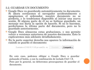 5.2. GUARDAR UN DOCUMENTO Google Docs va guardando automáticamente tu documento. Si ahora cerrásemos el navegador accidentalmente o apagásemos el ordenador, nuestro documento no se perdería, y lo tendríamos disponible al iniciar una nueva sesión. Si alguna parte de él no se hubiese guardado, un mensaje nos daría la opción de hacerlo. Si no lo hacemos, perderíamos la última parte del documento, pero no lo guardado anteriormente. Google Docs almacena estas grabaciones, y nos permite volver a versiones anteriores de nuestro documento. Esto lo explicaremos más adelante detalladamente.  En la parte superior derecha nos aparece la información de cuándo se guardo el documento: En este caso, podemos obligar a Google Docs a guardar pulsando el botón, o con la combinación de teclado Ctrl + S. Pero por lo general, no deberemos preocuparnos de guardar el documento. 