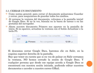 5.3. CERRAR UN DOCUMENTO Como norma general, para cerrar el documento pulsaremos Guardar y cerrar, para asegurarnos de guardar todos los cambios.  Al cerrarse la ventana del documento, volvemos a la pantalla inicial de Google Docs. Si no la ves, búscala en la barra de tareas o en las pestañas del navegador. Ahora nuestro documento Primero nos aparece en la pantalla de inicio. Si no aparece, actualiza la ventana con el botón Actualizar o la tecla F5. Si deseamos cerrar Google Docs, haremos clic en Salir, en la esquina superior derecha de la pantalla.  Hay que tener en cuenta que si en vez de pulsar en Salir cerramos la ventana, NO hemos cerrado la sesión de Google Docs. Y cualquier persona que desde ese equipo acceda a Google Docs se encontrará con nuestra sesión iniciada, pudiendo editar nuestros documentos o acceder a nuestro correo GMail. 
