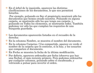 En el árbol de la izquierda, aparecen las distintas clasificaciones de los documentos, lo que nos permitirá listarlos. Por ejemplo, pulsando en Soy el propietario mostrará sólo los documentos que hemos creado nosotros. Pulsando en alguna carpeta, se mostrarán sólo los que tenga esa carpeta, y pulsando en Todos los elementos, se mostrarán todos. También podemos ver sólo los que cumplan los requisitos de una búsqueda guardada. Los documentos aparecerán listados en el recuadro de la derecha: En la columna Nombre, se muestra el nombre del documento. En la columna Carpetas / Uso compartido, aparece en verde el nombre de la carpeta que lo contiene, si la hay, y los usuarios que comparten el documento. En Fecha se muestra la fecha de la última modificación.  Por defecto, aparecen ordenados por fecha (observa que hay una flecha), el más reciente primero. Pero podemos ordenarlos por cualquier columna, pulsando sobre el encabezado, y volviendo a pulsar para invertir el orden. 