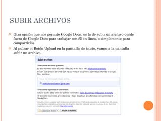 SUBIR ARCHIVOS Otra opción que nos permite Google Docs, es la de subir un archivo desde fuera de Google Docs para trabajar con él en línea, o simplemente para compartirlos. Al pulsar el Botón Upload en la pantalla de inicio, vamos a la pantalla subir un archivo.  