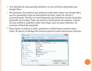 A la derecha de esta pantalla podemos ver los archivos soportados por Google Docs. De momento, los archivos que podemos subir para editar con Google Docs son los principales tipos de documento de texto, hojas de cálculo y presentaciones. Puedes ver concretamente qué formatos son los aceptados pulsando en el enlace Tipos de archivo y limitaciones de tamaño. A parte de esos archivos, podemos subir otros tipos, pero no para editarlos. Lo veremos al final del apartado. Para elegir el archivo a subir, pulsamos en Seleccionar archivos para subir. Se abrirá el diálogo del sistema operativo para seleccionar archivos. 
