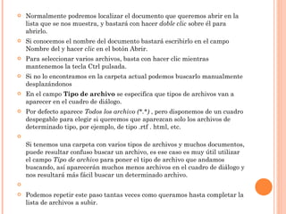 Normalmente podremos localizar el documento que queremos abrir en la lista que se nos muestra, y bastará con hacer  doble   clic  sobre él para abrirlo. Si conocemos el nombre del documento bastará escribirlo en el campo Nombre del y hacer  clic  en el botón Abrir. Para seleccionar varios archivos, basta con hacer clic mientras mantenemos la tecla Ctrl pulsada. Si no lo encontramos en la carpeta actual podemos buscarlo manualmente desplazándonos En el campo  Tipo de archivo  se especifica que tipos de archivos van a aparecer en el cuadro de diálogo. Por defecto aparece  Todos los archivo (*.*)  , pero disponemos de un cuadro despegable para elegir si queremos que aparezcan solo los archivos de determinado tipo, por ejemplo, de tipo .rtf . html, etc. Si tenemos una carpeta con varios tipos de archivos y muchos documentos, puede resultar confuso buscar un archivo, es ese caso es muy útil utilizar el campo  Tipo de archivo  para poner el tipo de archivo que andamos buscando, así aparecerán muchos menos archivos en el cuadro de diálogo y nos resultará más fácil buscar un determinado archivo.   Podemos repetir este paso tantas veces como queramos hasta completar la lista de archivos a subir. 