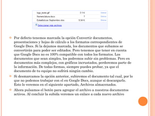 Por defecto tenemos marcada la opción Convertir documentos, presentaciones y hojas de cálculo a los formatos correspondientes de Google Docs. Si la dejamos marcada, los documentos que subamos se convertirán para poder ser editados. Pero tenemos que tener en cuenta que Google Docs no es 100% compatible con todos los formatos. Los documentos que sean simples, los podremos subir sin problemas. Pero en documentos más complejos, con gráficos incrustados, perderemos parte de la información. De todas formas, siempre puedes probar, ya que el documento de tu equipo no sufrirá ningún cambio. Si desmarcamos la opción anterior, subiremos el documento tal cual, por lo que no podemos trabajar con el en Google Docs, aunque sí descargarlo. Esto lo veremos en el siguiente apartado, Archivos almacenados. Ahora pulsamos el botón para agregar el archivo a nuestros documentos activos. Al concluir la subida veremos un enlace a cada nuevo archivo 