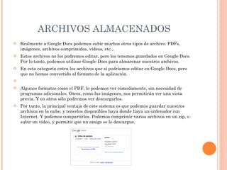ARCHIVOS ALMACENADOS Realmente a Google Docs podemos subir muchos otros tipos de archivo: PDFs, imágenes, archivos comprimidos, vídeos, etc... Estos archivos no los podremos editar, pero los tenemos guardados en Google Docs. Por lo tanto, podemos utilizar Google Docs para almacenar nuestros archivos. En esta categoría entra los archivos que sí podríamos editar en Google Docs, pero que no hemos convertido al formato de la aplicación.   Algunos formatos como el PDF, lo podemos ver cómodamente, sin necesidad de programas adicionales. Otros, como las imágenes, nos permitirán ver una vista previa. Y en otros sólo podremos ver descargarlos. Por tanto, la principal ventaja de este sistema es que podemos guardar nuestros archivos en la nube, y tenerlos disponibles haya donde haya un ordenador con Internet. Y podemos compartirlos. Podemos comprimir varios archivos en un zip, o subir un vídeo, y permitir que un amigo se lo descargue. 