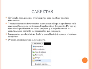 CARPETAS En Google Docs, podemos crear carpetas para clasificar nuestros documentos.  Tenemos que entender que estas carpetas son sólo para ayudarnos en la organización, pero no contendrán literalmente al documento. Por eso un documento puede estar en varias carpetas, y aunque borremos las carpetas, no se borrarán los documentos que contienen.  Las carpetas se administran desde la pantalla de inicio, como el resto de elementos: Primero, crearemos una carpeta nueva.  