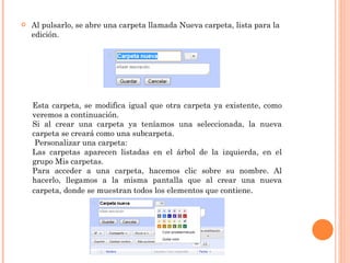 Al pulsarlo, se abre una carpeta llamada Nueva carpeta, lista para la edición. Esta carpeta, se modifica igual que otra carpeta ya existente, como veremos a continuación. Si al crear una carpeta ya teníamos una seleccionada, la nueva carpeta se creará como una subcarpeta.   Personalizar una carpeta: Las carpetas aparecen listadas en el árbol de la izquierda, en el grupo Mis carpetas.  Para acceder a una carpeta, hacemos clic sobre su nombre. Al hacerlo, llegamos a la misma pantalla que al crear una nueva carpeta, donde se muestran todos los elementos que contiene . 