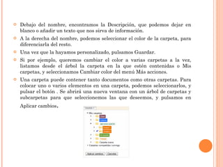 Debajo del nombre, encontramos la Descripción, que podemos dejar en blanco o añadir un texto que nos sirva de información. A la derecha del nombre, podemos seleccionar el color de la carpeta, para diferenciarla del resto. Una vez que la hayamos personalizado, pulsamos Guardar. Si por ejemplo, queremos cambiar el color a varias carpetas a la vez, listamos desde el árbol la carpeta en la que estén contenidas o Mis carpetas, y seleccionamos Cambiar color del menú Más acciones. Una carpeta puede contener tanto documentos como otras carpetas. Para colocar uno o varios elementos en una carpeta, podemos seleccionarlos, y pulsar el botón . Se abrirá una nueva ventana con un árbol de carpetas y subcarpetas para que seleccionemos las que deseemos, y pulsamos en Aplicar cambios . 
