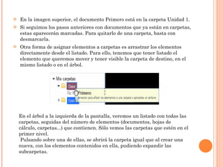 En la imagen superior, el documento Primero está en la carpeta Unidad 1.  Si seguimos los pasos anteriores con documentos que ya están en carpetas, estas aparecerán marcadas. Para quitarlo de una carpeta, basta con desmarcarla. Otra forma de asignar elementos a carpetas es arrastrar los elementos directamente desde el listado. Para ello, tenemos que tener listado el elemento que queremos mover y tener visible la carpeta de destino, en el mismo listado o en el árbol. En el árbol a la izquierda de la pantalla, veremos un listado con todas las carpetas, seguidas del número de elementos (documentos, hojas de cálculo, carpetas...) que contienen. Sólo vemos las carpetas que estén en el primer nivel.   Pulsando sobre una de ellas, se abrirá la carpeta igual que al crear una nueva, con los elementos contenidos en ella, pudiendo expandir las subcarpetas.      