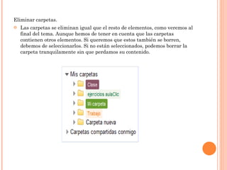 Eliminar carpetas.  Las carpetas se eliminan igual que el resto de elementos, como veremos al final del tema. Aunque hemos de tener en cuenta que las carpetas contienen otros elementos. Si queremos que estos también se borren, debemos de seleccionarlos. Si no están seleccionados, podemos borrar la carpeta tranquilamente sin que perdamos su contenido. 