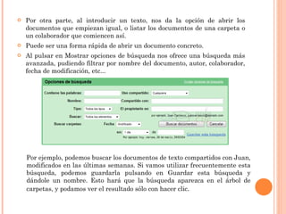 Por otra parte, al introducir un texto, nos da la opción de abrir los documentos que empiezan igual, o listar los documentos de una carpeta o un colaborador que comiencen así.  Puede ser una forma rápida de abrir un documento concreto. Al pulsar en Mostrar opciones de búsqueda nos ofrece una búsqueda más avanzada, pudiendo filtrar por nombre del documento, autor, colaborador, fecha de modificación, etc... Por ejemplo, podemos buscar los documentos de texto compartidos con Juan, modificados en las últimas semanas. Si vamos utilizar frecuentemente esta búsqueda, podemos guardarla pulsando en Guardar esta búsqueda y dándole un nombre. Esto hará que la búsqueda aparezca en el árbol de carpetas, y podamos ver el resultado sólo con hacer clic . 