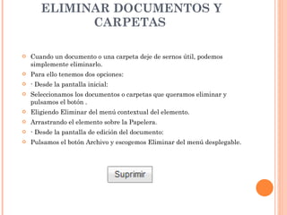 ELIMINAR DOCUMENTOS Y CARPETAS  Cuando un documento o una carpeta deje de sernos útil, podemos simplemente eliminarlo. Para ello tenemos dos opciones:  ·  Desde la pantalla inicial: Seleccionamos los documentos o carpetas que queramos eliminar y pulsamos el botón . Eligiendo Eliminar del menú contextual del elemento. Arrastrando el elemento sobre la Papelera. ·  Desde la pantalla de edición del documento: Pulsamos el botón Archivo y escogemos Eliminar del menú desplegable.  