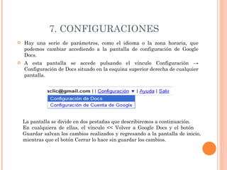 7. CONFIGURACIONES Hay una serie de parámetros, como el idioma o la zona horaria, que podemos cambiar accediendo a la pantalla de configuración de Google Docs.  A esta pantalla se accede pulsando el vínculo Configuración -> Configuración de Docs situado en la esquina superior derecha de cualquier pantalla.  La pantalla se divide en dos pestañas que describiremos a continuación. En cualquiera de ellas, el vínculo << Volver a Google Docs y el botón  Guardar salvan los cambios realizados y regresando a la pantalla de inicio, mientras que el botón Cerrar lo hace sin guardar los cambios.  