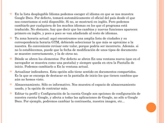 En la lista desplegable Idioma podemos escoger el idioma en que se nos muestra Google Docs. Por defecto, tomará automáticamente el oficial del país desde el que nos conectamos si está disponible. Si no, se mostrará en inglés. Pero podemos cambiarlo por cualquiera de los muchos idiomas en los que el programa está traducido. No obstante, hay que decir que los cambios y nuevas funciones aparecen primero en inglés, y poco a poco se van añadiendo al resto de idiomas. Tu zona horaria actual: aquí encontramos una amplia lista de ciudades y su correspondencia horaria GTM, debiendo seleccionar la que más se aproxime a la nuestra. Es conveniente revisar este valor, porque podría ser incorrecto. Además. si no lo establecemos, puede que la fecha de modificación de unos tipos de documento se muestre correctamente, y la de otros no. Dónde se abren los elementos: Por defecto se abren En una ventana nueva (que en el navegador se muestra como una pestaña) y siempre queda en otra la Pantalla de inicio. Podemos cambiarlo a En la ventana actual. Actualizar indicadores. Esta opción sólo tiene sentido en documentos compartidos. Es la que se encarga de destacar en la pantalla de inicio los que tienen cambios que aún no hemos visto. Almacenamiento. Sólo es informativo. Nos muestra el espacio de almacenamiento usado, y la opción de contratar más. Editar tu perfil y Configuración de la cuenta Google son opciones de configuración de nuestra cuenta Google, y afecta a todas las aplicaciones de Google, no sólo a Google Docs. Por ejemplo, podremos cambiar la contraseña, nuestra imagen, etc...  