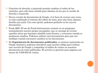 Controles de derecha a izquierda permite cambiar el orden de los controles, pero sólo tiene sentido para idiomas en los que se escribe de derecha a izquierda. Nueva versión de documentos de Google. A la hora de revisar este curso, se está cambiando el entorno del editor de texto, pero aún tiene algunos detalles por pulir. Con esta opción, podemos probarlo en los nuevos documentos. Feeds RSS. El uso de Feeds básicamente consiste en un programa (normalmente nuestro propio navegador), que se encarga de revisar aquellos sitios que hayamos añadido como fuentes, y avisarnos cuando se produzcan cambios. Podemos utilizar esta herramienta para que nos notifique cuando encuentre cambios en los documentos. En  Seguimiento de documentos publicados , si estamos registrados en Google Analytics, podemos introducir aquí nuestro código para utilizar este servicio de Google y comprobar el tráfico de visitas en nuestros documentos de texto publicados. El servicio es gratuito para páginas con menos de 5.000.000 de visitas.  