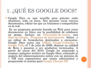 1. ¿QUÉ ES GOOGLE DOCS? Google Docs es una sencilla pero potente suite ofimática, todo en línea. Nos permite crear nuevos documentos, editar los que ya teníamos o compartirlos en la red. Es un programa gratuito basado en Web para crear documentos en línea con la posibilidad de colaborar en grupo. Incluye un  Procesador de textos , una  Hoja de cálculo ,  Programa de presentación  básico y un editor de formularios destinados a encuestas. Google Docs junto con  GMail ,  Google Calendar  y  Google Talk ; el 7 de julio de 2009, dejaron su calidad de Beta y pasaron a ser productos terminados. A partir de enero del 2010, Google ha empezado a aceptar cualquier archivo en Google Docs, entrando al negocio del almacenamiento online con un máximo de 1 GB (con expansiones por costos adicionales) y preparando el camino para  Google Chrome OS   