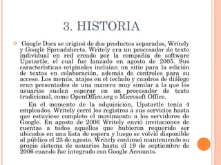 3. HISTORIA Google Docs se originó de dos productos separados, Writely y Google Spreadsheets. Writely era un procesador de texto individual en red creado por la compañía de software Upstartle, el cual fue lanzado en agosto de 2005. Sus características originales incluían un sitio para la edición de textos en colaboración, además de controles para su acceso. Los menús, atajos en el teclado y cuadros de diálogo eran presentados de una manera muy similar a la que los usuarios suelen esperar en un procesador de texto tradicional, como OpenOffice.org o Microsoft Office. En el momento de la adquisición, Upstartle tenía 4 empleados. Writely cerró los registros a sus servicios hasta que estuviese completo el movimiento a los servidores de Google. En agosto de 2006 Writely envió invitaciones de cuentas a todos aquellos que hubieron requerido ser ubicados en una lista de espera y luego se volvió disponible al público el 23 de agosto. Writely continuó manteniendo su propio sistema de usuarios hasta el 19 de septiembre de 2006 cuando fue integrado con Google Accounts. 