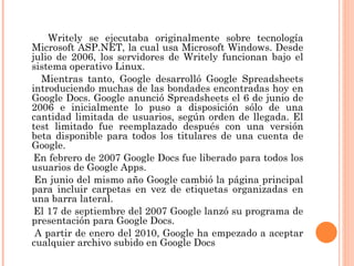 Writely se ejecutaba originalmente sobre tecnología Microsoft ASP.NET, la cual usa Microsoft Windows. Desde julio de 2006, los servidores de Writely funcionan bajo el sistema operativo Linux. Mientras tanto, Google desarrolló Google Spreadsheets introduciendo muchas de las bondades encontradas hoy en Google Docs. Google anunció Spreadsheets el 6 de junio de 2006 e inicialmente lo puso a disposición sólo de una cantidad limitada de usuarios, según orden de llegada. El test limitado fue reemplazado después con una versión beta disponible para todos los titulares de una cuenta de Google. En febrero de 2007 Google Docs fue liberado para todos los usuarios de Google Apps. En junio del mismo año Google cambió la página principal para incluir carpetas en vez de etiquetas organizadas en una barra lateral. El 17 de septiembre del 2007 Google lanzó su programa de presentación para Google Docs. A partir de enero del 2010, Google ha empezado a aceptar cualquier archivo subido en Google Docs 