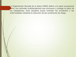 La Organización Mundial de la Salud (OMS) define a la salud ocupacional
como una actividad multidisciplinaria que promueve y protege la salud de
los trabajadores. Esta disciplina busca controlar los accidentes y las
enfermedades mediante la reducción de las condiciones de riesgo.
 