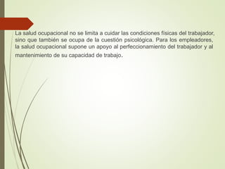 La salud ocupacional no se limita a cuidar las condiciones físicas del trabajador,
sino que también se ocupa de la cuestión psicológica. Para los empleadores,
la salud ocupacional supone un apoyo al perfeccionamiento del trabajador y al
mantenimiento de su capacidad de trabajo.
 
