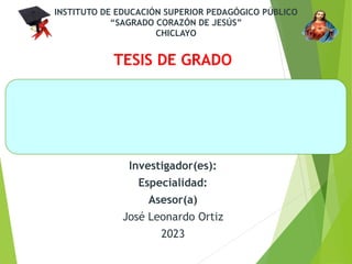 INSTITUTO DE EDUCACIÓN SUPERIOR PEDAGÓGICO PÚBLICO
“SAGRADO CORAZÓN DE JESÚS”
CHICLAYO
TESIS DE GRADO
INVESTIGADORA:
CARRERA PROFESIONAL:
Investigador(es):
Especialidad:
Asesor(a)
José Leonardo Ortiz
2023
 