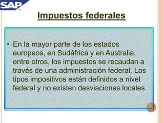 Impuestos federales
• En la mayor parte de los estados
europeos, en Sudáfrica y en Australia,
entre otros, los impuestos se recaudan a
través de una administración federal. Los
tipos impositivos están definidos a nivel
federal y no existen desviaciones locales.
 