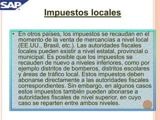 Impuestos locales
• En otros países, los impuestos se recaudan en el
momento de la venta de mercancías a nivel local
(EE.UU., Brasil, etc.). Las autoridades fiscales
locales pueden existir a nivel estatal, provincial o
municipal. Es posible que los impuestos se
recauden de nuevo a niveles inferiores, como por
ejemplo distritos de bomberos, distritos escolares
y áreas de tráfico local. Estos impuestos deben
abonarse directamente a las autoridades fiscales
correspondientes. Sin embargo, en algunos casos
estos impuestos también pueden abonarse a
autoridades fiscales de nivel superior, en cuyo
caso se reparten entre ambos niveles.
 