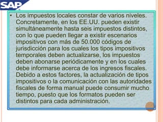 • Los impuestos locales constar de varios niveles.
Concretamente, en los EE.UU. pueden existir
simultáneamente hasta seis impuestos distintos,
con lo que pueden llegar a existir escenarios
impositivos con más de 50.000 códigos de
jurisdicción para los cuales los tipos impositivos
temporales deben actualizarse, los impuestos
deben abonarse periódicamente y en los cuales
debe informarse acerca de los ingresos fiscales.
Debido a estos factores, la actualización de tipos
impositivos o la comunicación con las autoridades
fiscales de forma manual puede consumir mucho
tiempo, puesto que los formatos pueden ser
distintos para cada administración.
 