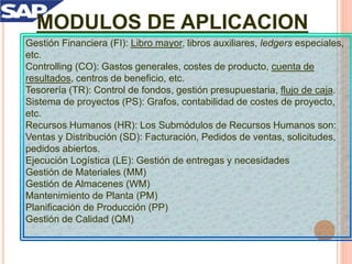 MODULOS DE APLICACION
Gestión Financiera (FI): Libro mayor, libros auxiliares, ledgers especiales,
etc.
Controlling (CO): Gastos generales, costes de producto, cuenta de
resultados, centros de beneficio, etc.
Tesorería (TR): Control de fondos, gestión presupuestaria, flujo de caja.
Sistema de proyectos (PS): Grafos, contabilidad de costes de proyecto,
etc.
Recursos Humanos (HR): Los Submódulos de Recursos Humanos son:
Ventas y Distribución (SD): Facturación, Pedidos de ventas, solicitudes,
pedidos abiertos.
Ejecución Logística (LE): Gestión de entregas y necesidades
Gestión de Materiales (MM)
Gestión de Almacenes (WM)
Mantenimiento de Planta (PM)
Planificación de Producción (PP)
Gestión de Calidad (QM)
 