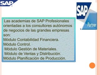 Las academias de SAP Profesionales
orientadas a los consultores autónomos
de negocios de las grandes empresas
son:
Módulo Contabilidad Financiera.
Módulo Control.
Módulo Gestión de Materiales.
Módulo de Ventas y Distribución.
Módulo Planificación de Producción.
 