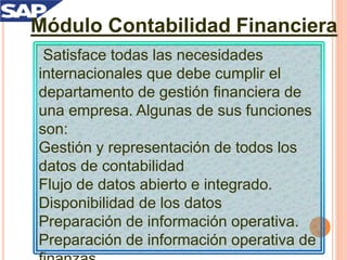 Módulo Contabilidad Financiera
Satisface todas las necesidades
internacionales que debe cumplir el
departamento de gestión financiera de
una empresa. Algunas de sus funciones
son:
Gestión y representación de todos los
datos de contabilidad
Flujo de datos abierto e integrado.
Disponibilidad de los datos
Preparación de información operativa.
Preparación de información operativa de
 