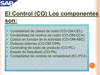 El Control (CO) Los componentes
son:
• Contabilidad de clases de costo (CO-OM-CEL)
• Contabilidad de centros de costo (CO-OM-CCA)
• Costos en función de la actividad (CO-OM-ABC)
• Órdenes internas (CO-OM-OPA)
• Controlling de costo de producto (CO-PC)
• Estado de Resultado (CO-PA)
• Contabilidad de centros de rentabilidad (EC-PCA)
 
