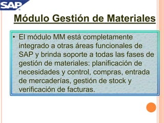 Módulo Gestión de Materiales
• El módulo MM está completamente
integrado a otras áreas funcionales de
SAP y brinda soporte a todas las fases de
gestión de materiales: planificación de
necesidades y control, compras, entrada
de mercaderías, gestión de stock y
verificación de facturas.
 