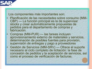 Los componentes más importantes son:
• Planificación de las necesidades sobre consumo (MM-
CBP) — La función principal es la de supervisar
stocks y crear automáticamente propuestas de
pedidos para el departamento de compras y
fabricación.
• Compras (MM-PUR) — las tareas incluyen
aprovisionamiento externo de materiales y servicios,
determinación de posibles fuentes para provisión,
supervisión de entregas y pago a proveedores
• Gestión de Servicios (MM-SRV) — Ofrece el suporte
necesario al ciclo completo de licitación: la fase de
concesión de pedidos y la aceptación de servicios, así
como el proceso de verificación de facturas.
 