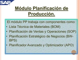 Módulo Planificación de
Producción.
El módulo PP trabaja con componentes como:
• Lista Técnica de Materiales (BOM)
• Planificación de Ventas y Operaciones (SOP)
• Planificación Estratégico de Negocios (BW-
BPS)
• Planificador Avanzado y Optimizador (APO)
 