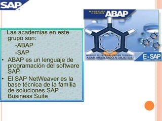 Las academias en este
grupo son:
-ABAP
-SAP
• ABAP es un lenguaje de
programación del software
SAP.
• El SAP NetWeaver es la
base técnica de la familia
de soluciones SAP
Business Suite
 