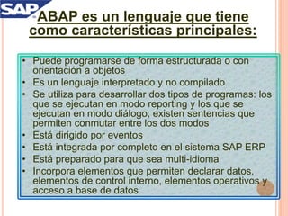 ABAP es un lenguaje que tiene
como características principales:
• Puede programarse de forma estructurada o con
orientación a objetos
• Es un lenguaje interpretado y no compilado
• Se utiliza para desarrollar dos tipos de programas: los
que se ejecutan en modo reporting y los que se
ejecutan en modo diálogo; existen sentencias que
permiten conmutar entre los dos modos
• Está dirigido por eventos
• Está integrada por completo en el sistema SAP ERP
• Está preparado para que sea multi-idioma
• Incorpora elementos que permiten declarar datos,
elementos de control interno, elementos operativos y
acceso a base de datos
 